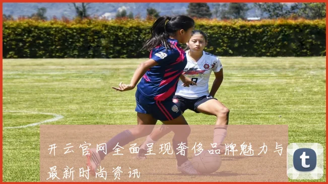 开云官网全面呈现奢侈品牌魅力与最新时尚资讯